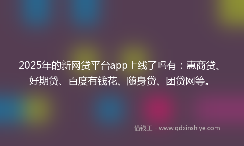 2025年的新网贷平台app上线了吗有：惠商贷、好期贷、百度有钱花、随身贷、团贷网等。
