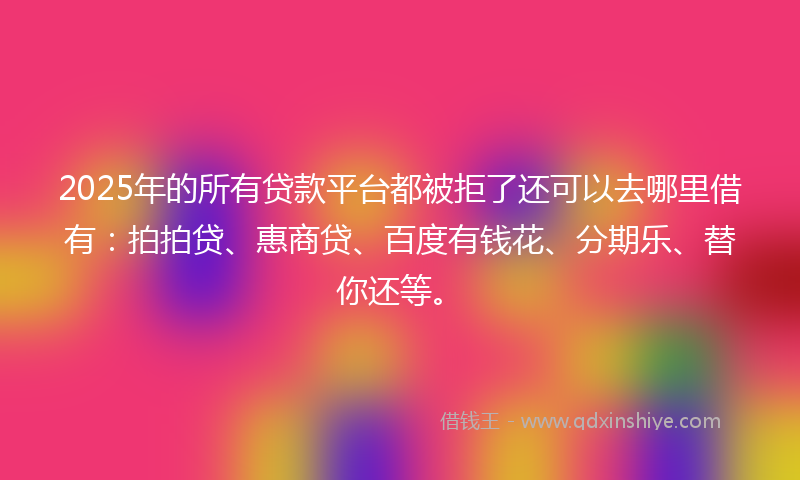 2025年的所有贷款平台都被拒了还可以去哪里借有：拍拍贷、惠商贷、百度有钱花、分期乐、替你还等。