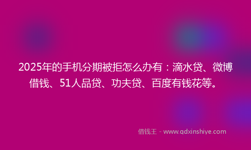 2025年的手机分期被拒怎么办有：滴水贷、微博借钱、51人品贷、功夫贷、百度有钱花等。