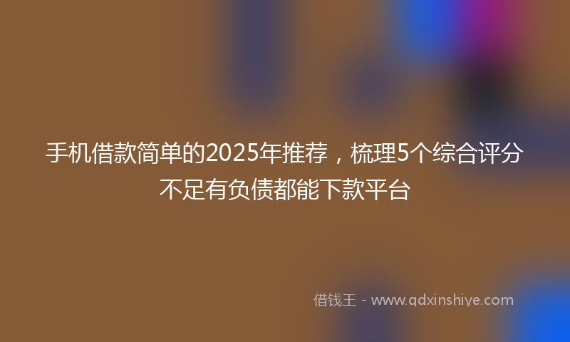 手机借款简单的2025年推荐，梳理5个综合评分不足有负债都能下款平台