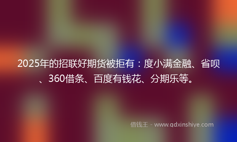2025年的招联好期货被拒有：度小满金融、省呗、360借条、百度有钱花、分期乐等。