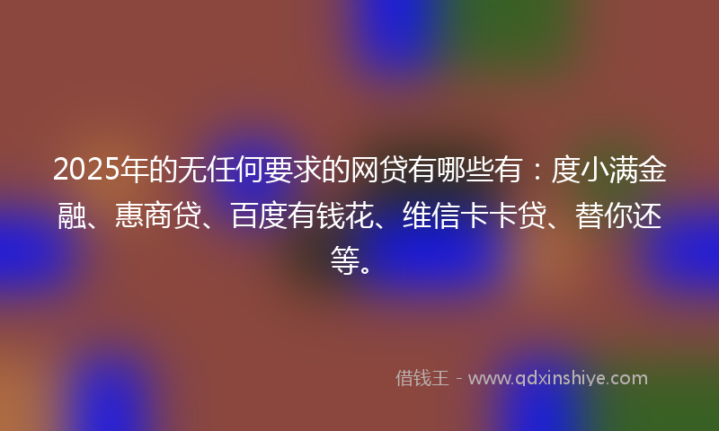 2025年的无任何要求的网贷有哪些有：度小满金融、惠商贷、百度有钱花、维信卡卡贷、替你还等。