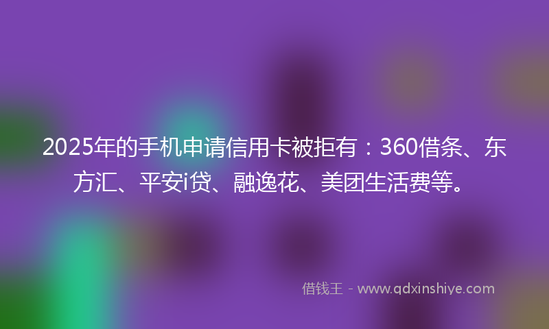 2025年的手机申请信用卡被拒有：360借条、东方汇、平安i贷、融逸花、美团生活费等。