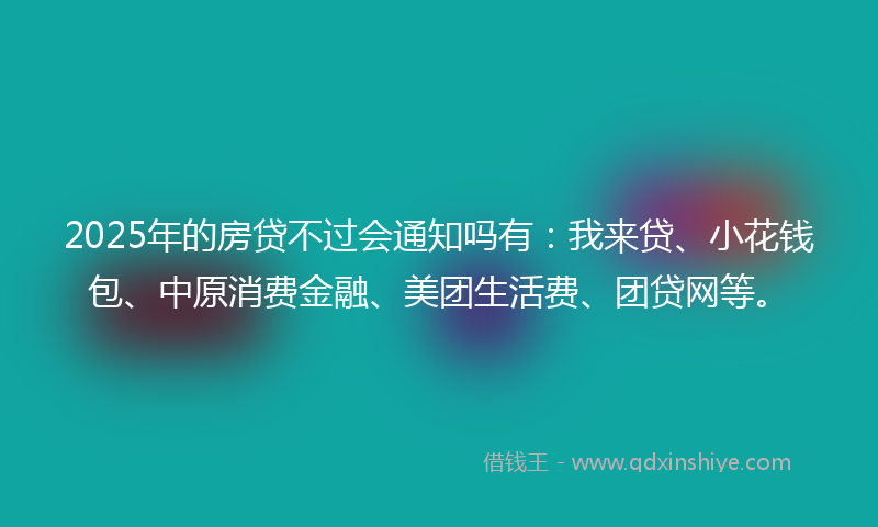 2025年的房贷不过会通知吗有：我来贷、小花钱包、中原消费金融、美团生活费、团贷网等。