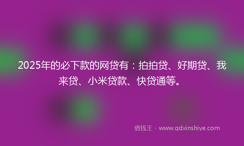 2025年的必下款的网贷有：拍拍贷、好期贷、我来贷、小米贷款、快贷通等。