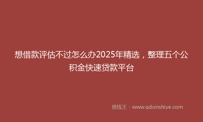 想借款评估不过怎么办2025年精选，整理五个公积金快速贷款平台