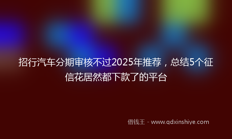 招行汽车分期审核不过2025年推荐，总结5个征信花居然都下款了的平台