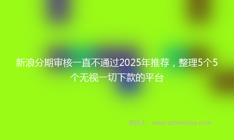 新浪分期审核一直不通过2025年推荐，整理5个5个无视一切下款的平台