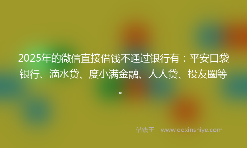 2025年的微信直接借钱不通过银行有：平安口袋银行、滴水贷、度小满金融、人人贷、投友圈等。