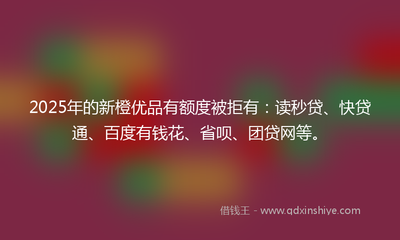 2025年的新橙优品有额度被拒有：读秒贷、快贷通、百度有钱花、省呗、团贷网等。