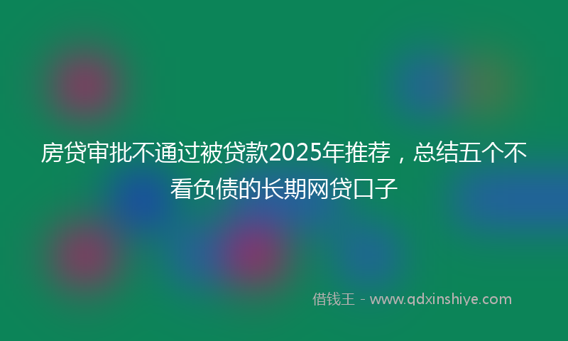 房贷审批不通过被贷款2025年推荐，总结五个不看负债的长期网贷口子