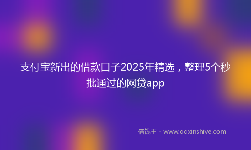 支付宝新出的借款口子2025年精选，整理5个秒批通过的网贷app