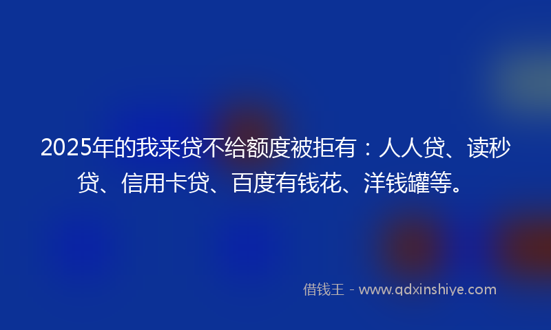 2025年的我来贷不给额度被拒有：人人贷、读秒贷、信用卡贷、百度有钱花、洋钱罐等。