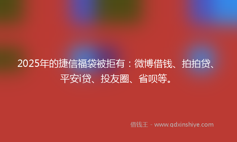 2025年的捷信福袋被拒有：微博借钱、拍拍贷、平安i贷、投友圈、省呗等。
