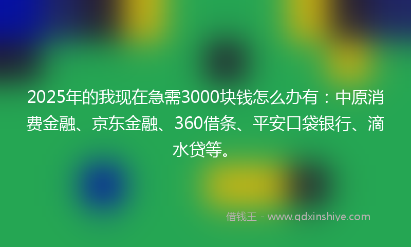 2025年的我现在急需3000块钱怎么办有：中原消费金融、京东金融、360借条、平安口袋银行、滴水贷等。
