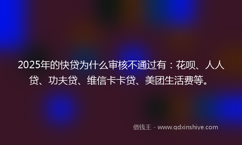 2025年的快贷为什么审核不通过有：花呗、人人贷、功夫贷、维信卡卡贷、美团生活费等。