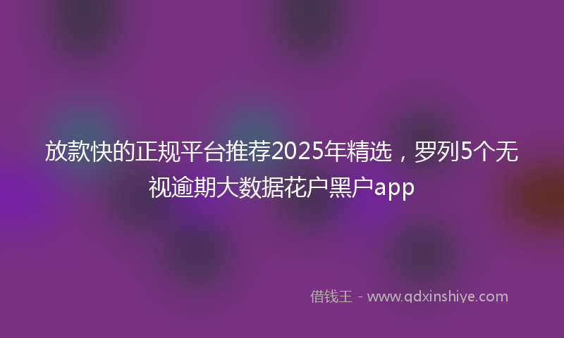 放款快的正规平台推荐2025年精选，罗列5个无视逾期大数据花户黑户app