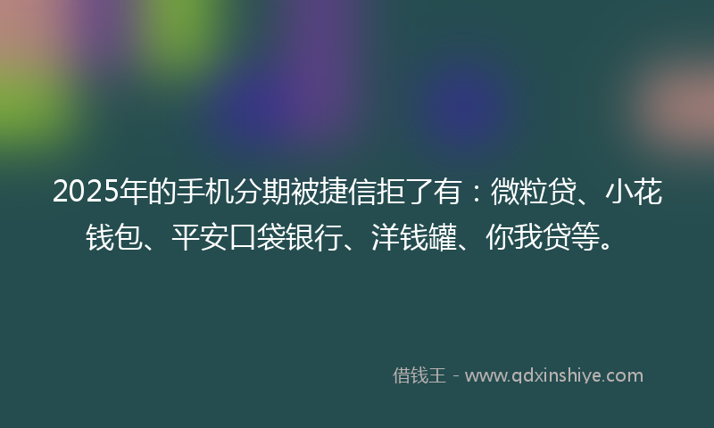 2025年的手机分期被捷信拒了有：微粒贷、小花钱包、平安口袋银行、洋钱罐、你我贷等。