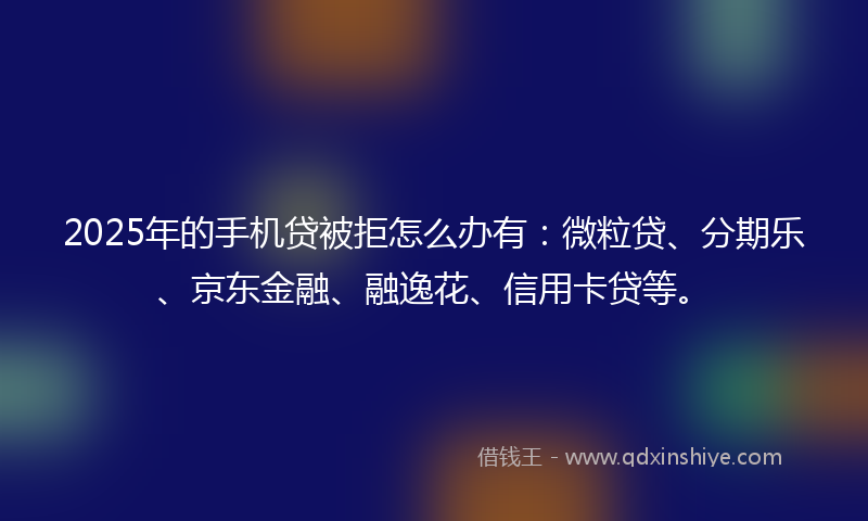 2025年的手机贷被拒怎么办有：微粒贷、分期乐、京东金融、融逸花、信用卡贷等。