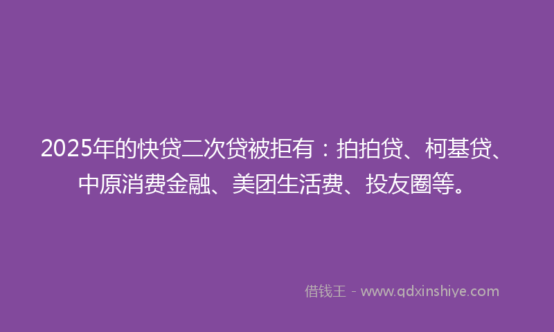 2025年的快贷二次贷被拒有：拍拍贷、柯基贷、中原消费金融、美团生活费、投友圈等。