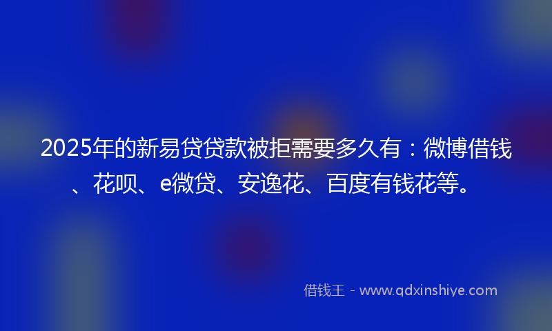 2025年的新易贷贷款被拒需要多久有：微博借钱、花呗、e微贷、安逸花、百度有钱花等。