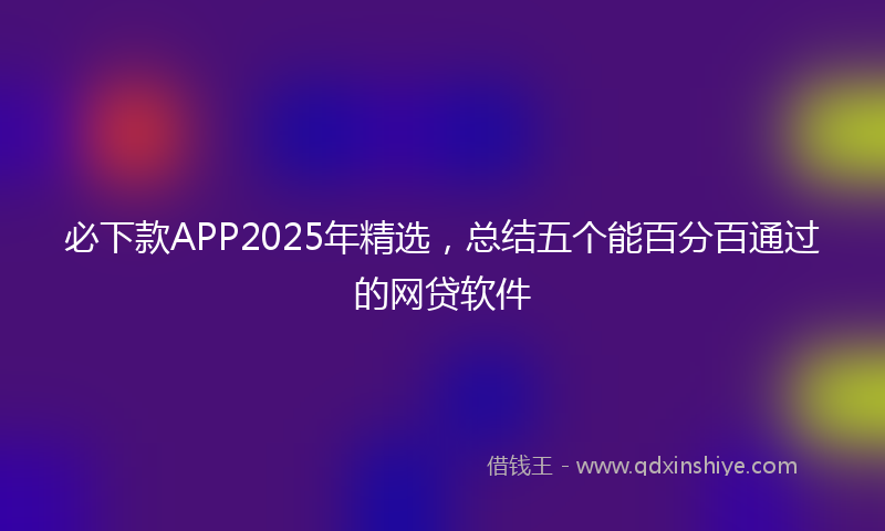必下款APP2025年精选，总结五个能百分百通过的网贷软件