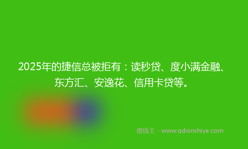 2025年的捷信总被拒有：读秒贷、度小满金融、东方汇、安逸花、信用卡贷等。
