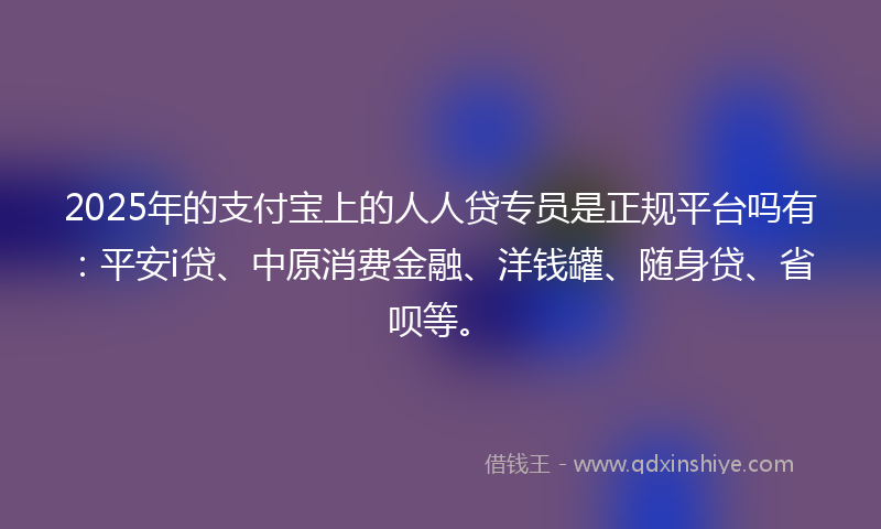 2025年的支付宝上的人人贷专员是正规平台吗有：平安i贷、中原消费金融、洋钱罐、随身贷、省呗等。