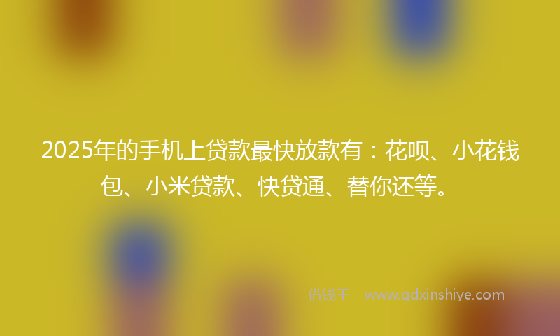 2025年的手机上贷款最快放款有：花呗、小花钱包、小米贷款、快贷通、替你还等。