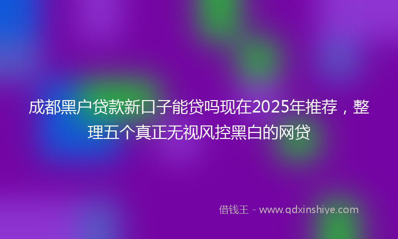 成都黑户贷款新口子能贷吗现在2025年推荐，整理五个真正无视风控黑白的网贷