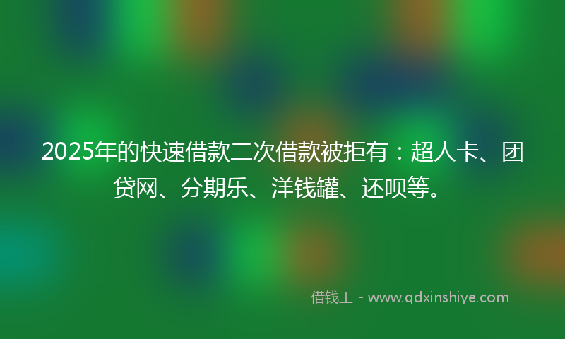 2025年的快速借款二次借款被拒有：超人卡、团贷网、分期乐、洋钱罐、还呗等。