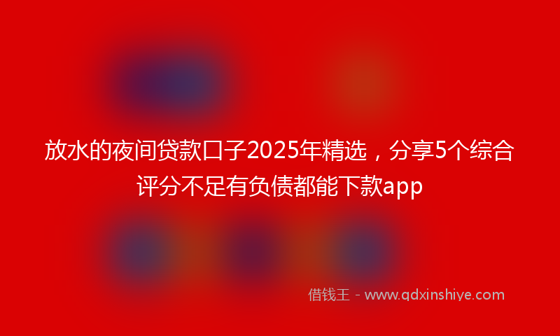 放水的夜间贷款口子2025年精选，分享5个综合评分不足有负债都能下款app