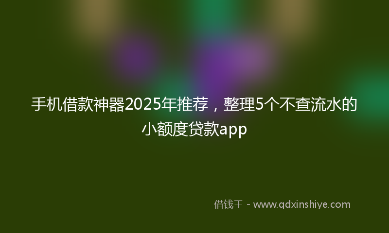 手机借款神器2025年推荐，整理5个不查流水的小额度贷款app
