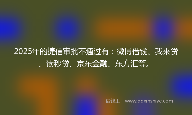 2025年的捷信审批不通过有：微博借钱、我来贷、读秒贷、京东金融、东方汇等。