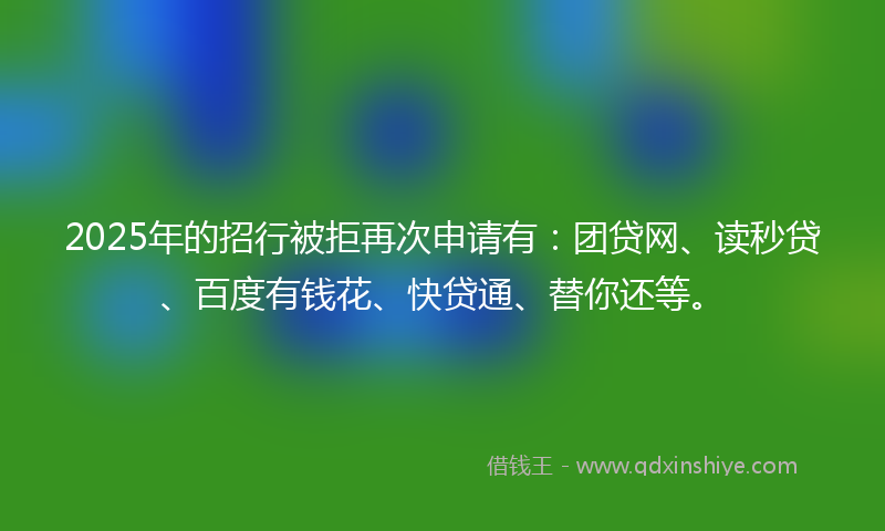 2025年的招行被拒再次申请有：团贷网、读秒贷、百度有钱花、快贷通、替你还等。