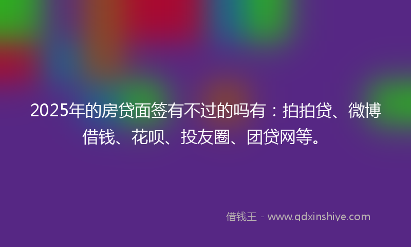 2025年的房贷面签有不过的吗有：拍拍贷、微博借钱、花呗、投友圈、团贷网等。