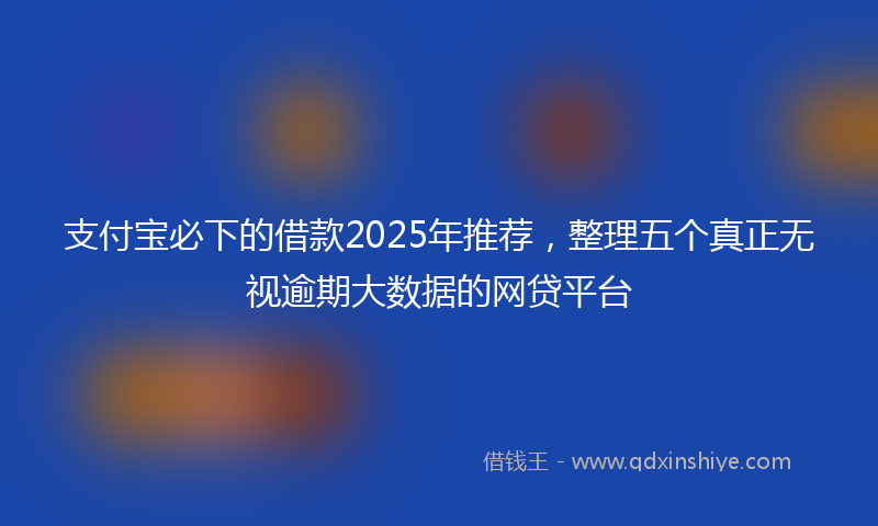 支付宝必下的借款2025年推荐，整理五个真正无视逾期大数据的网贷平台