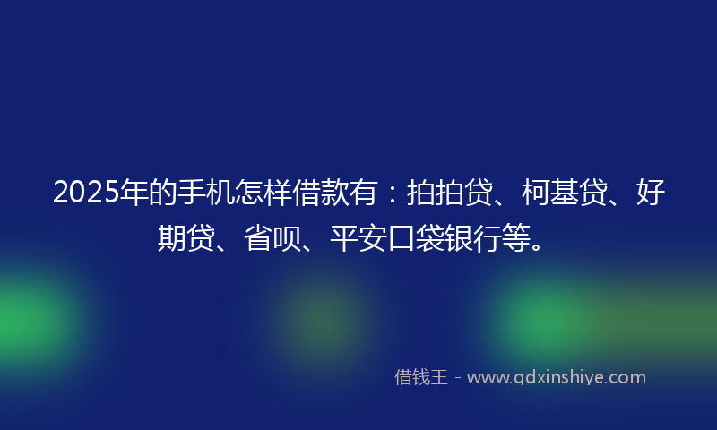 2025年的手机怎样借款有：拍拍贷、柯基贷、好期贷、省呗、平安口袋银行等。