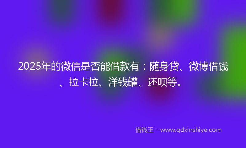 2025年的微信是否能借款有：随身贷、微博借钱、拉卡拉、洋钱罐、还呗等。