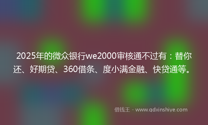 2025年的微众银行we2000审核通不过有：替你还、好期贷、360借条、度小满金融、快贷通等。