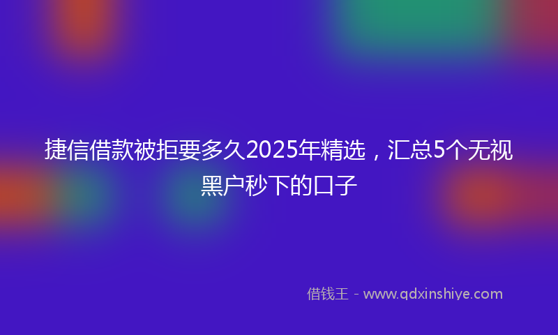 捷信借款被拒要多久2025年精选，汇总5个无视黑户秒下的口子