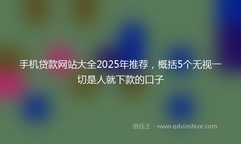 手机贷款网站大全2025年推荐，概括5个无视一切是人就下款的口子