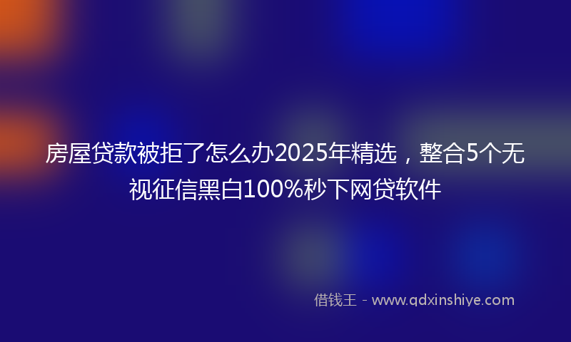 房屋贷款被拒了怎么办2025年精选，整合5个无视征信黑白100%秒下网贷软件