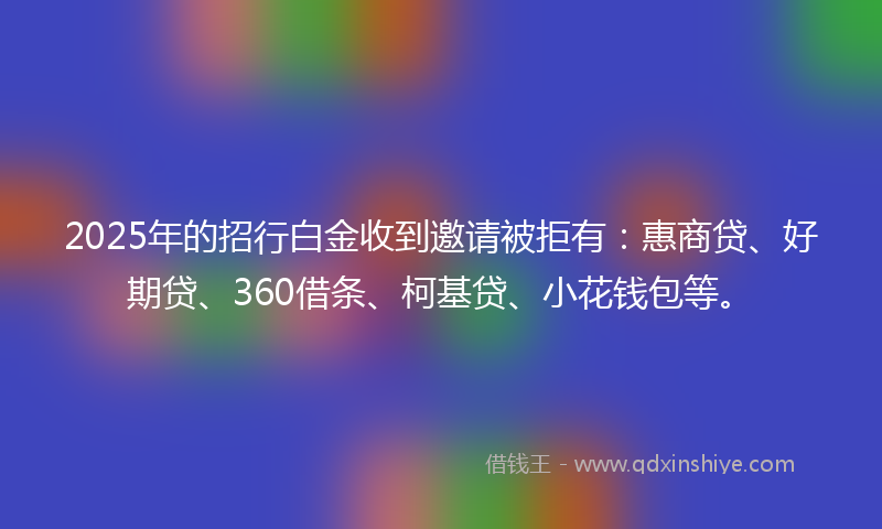 2025年的招行白金收到邀请被拒有：惠商贷、好期贷、360借条、柯基贷、小花钱包等。