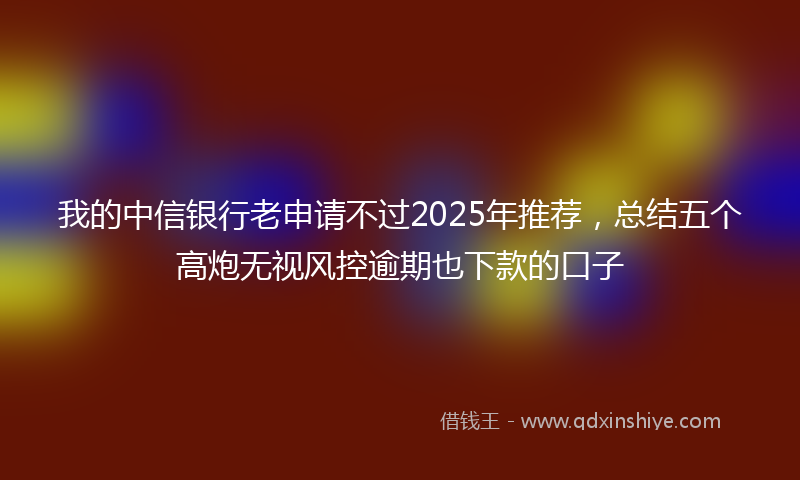 我的中信银行老申请不过2025年推荐，总结五个高炮无视风控逾期也下款的口子