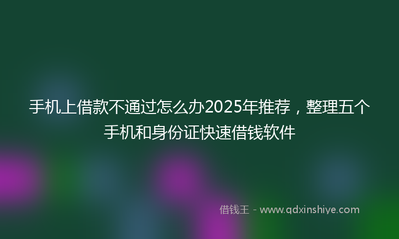 手机上借款不通过怎么办2025年推荐，整理五个手机和身份证快速借钱软件