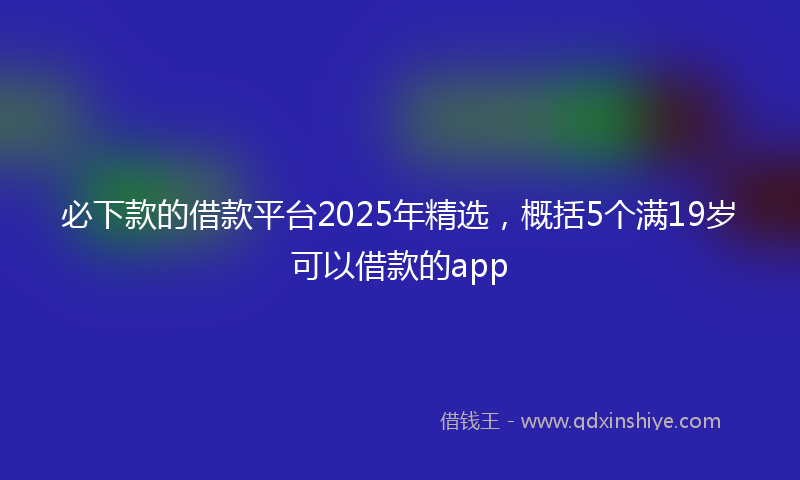 必下款的借款平台2025年精选，概括5个满19岁可以借款的app