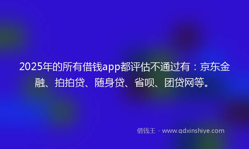 2025年的所有借钱app都评估不通过有：京东金融、拍拍贷、随身贷、省呗、团贷网等。