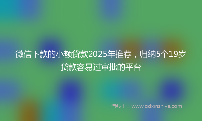 微信下款的小额贷款2025年推荐，归纳5个19岁贷款容易过审批的平台