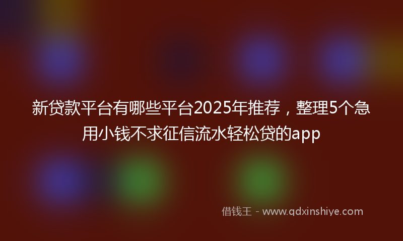 新贷款平台有哪些平台2025年推荐，整理5个急用小钱不求征信流水轻松贷的app